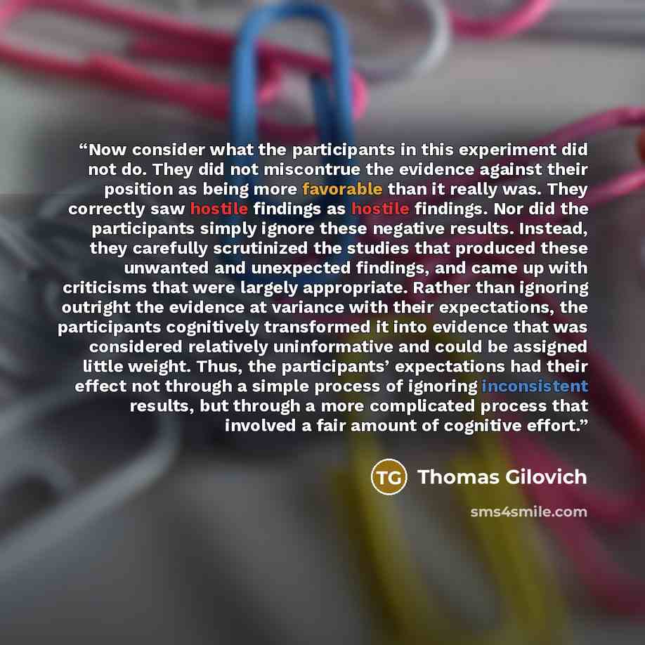 “Now consider what the participants in this experiment did not do. They did not miscontrue the evidence against their position as being more favorable than it really was. They correctly saw hostile findings as hostile findings. Nor did the participants simply ignore these negative results. Instead…” quote by Thomas Gilovich