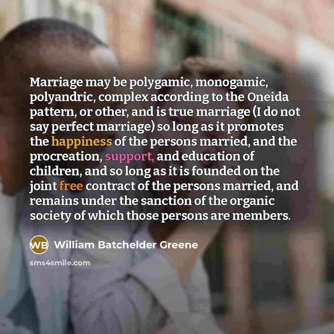 “Marriage may be polygamic, monogamic, polyandric, complex according to the Oneida pattern, or other, and is true marriage (I do not say perfect marriage) so long as it promotes the happiness of the persons married, and the procreation, support, and education of children, and so long as it is…” quote by William Batchelder Greene
