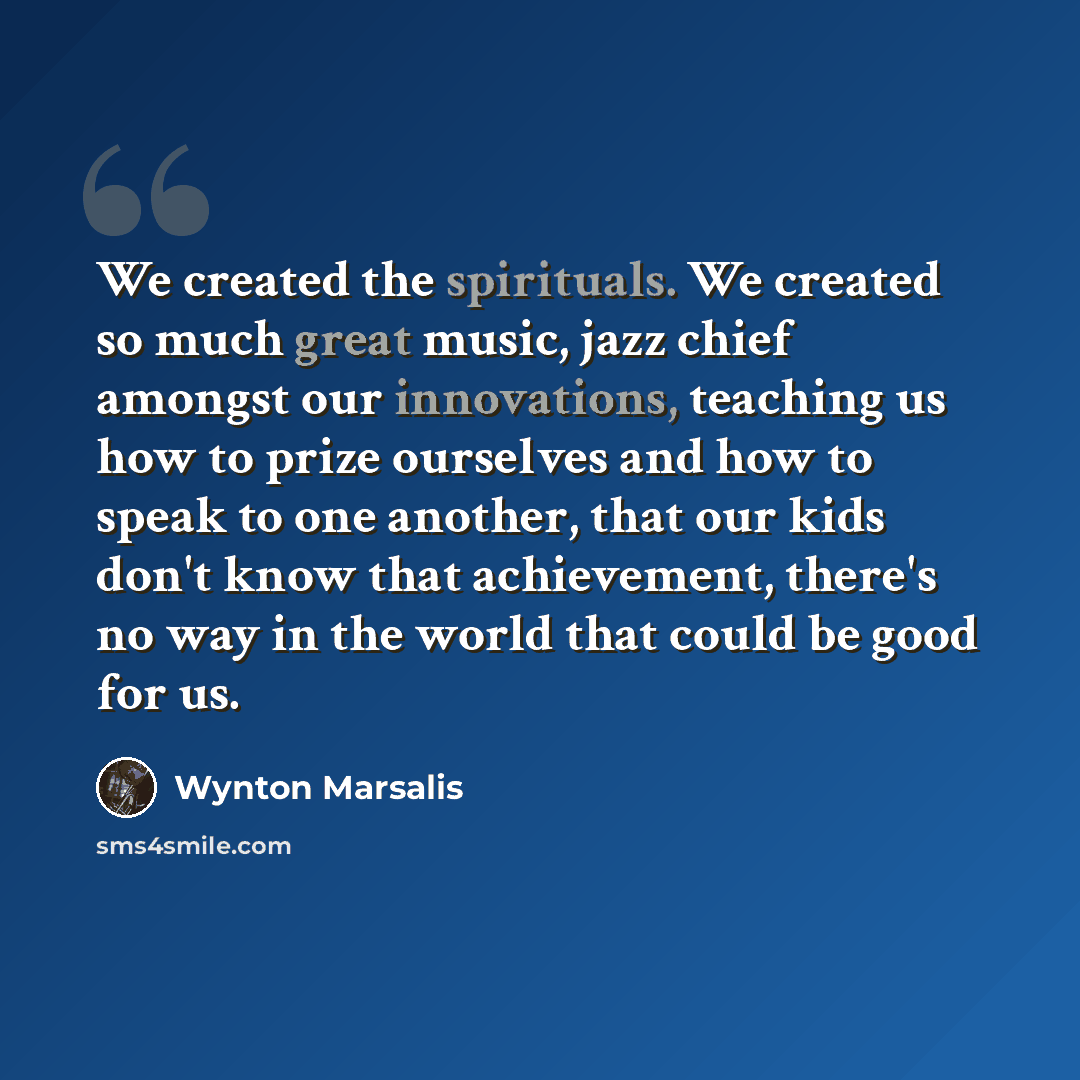 “We created the spirituals. We created so much great music, jazz chief amongst our innovations, teaching us how to prize ourselves and how to speak to one another, that our kids don't know that achievement, there's no way in the world that could be good for us.” quote by Wynton Marsalis