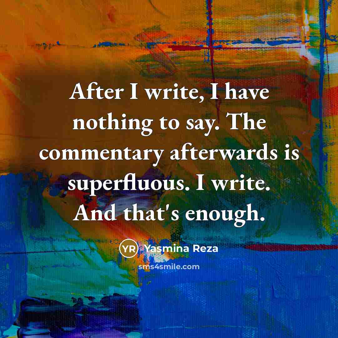 “After I write, I have nothing to say. The commentary afterwards is superfluous. I write. And that's enough.” quote by Yasmina Reza