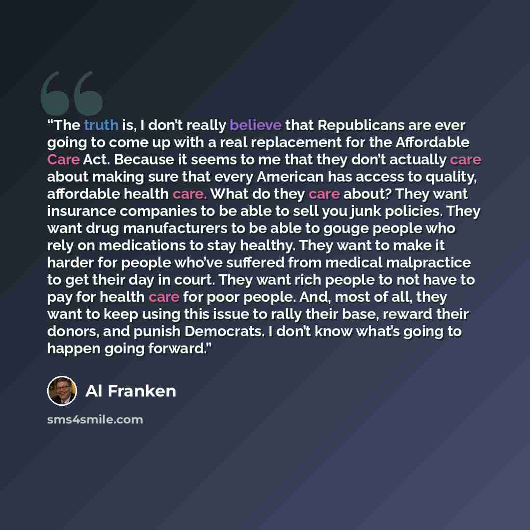 “The truth is, I don’t really believe that Republicans are ever going to come up with a real replacement for the Affordable Care Act. Because it seems to me that they don’t actually care about making sure that every American has access to quality, affordable health care. What do they care about?…” quote by Al Franken