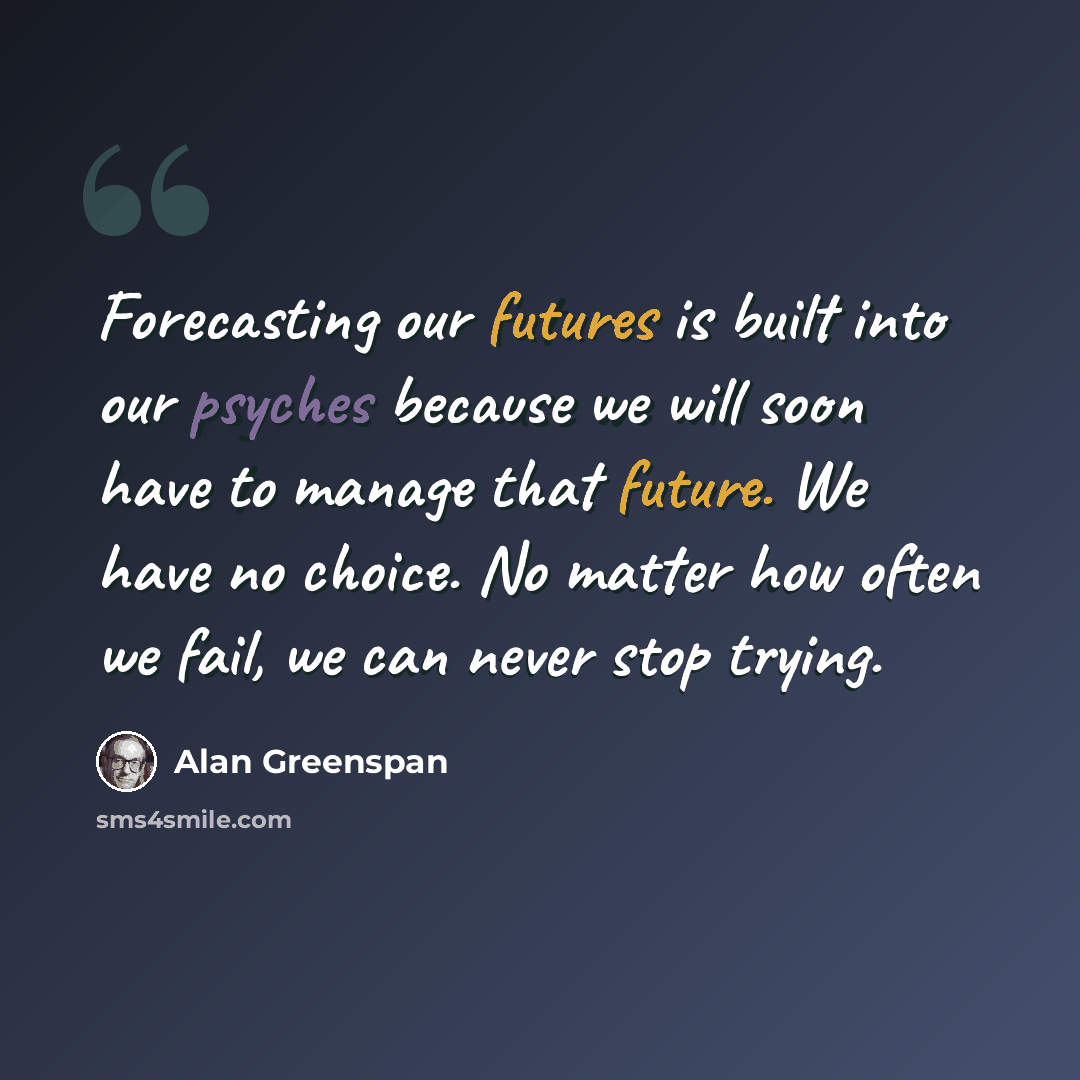 “Forecasting our futures is built into our psyches because we will soon have to manage that future. We have no choice. No matter how often we fail, we can never stop trying.” quote by Alan Greenspan