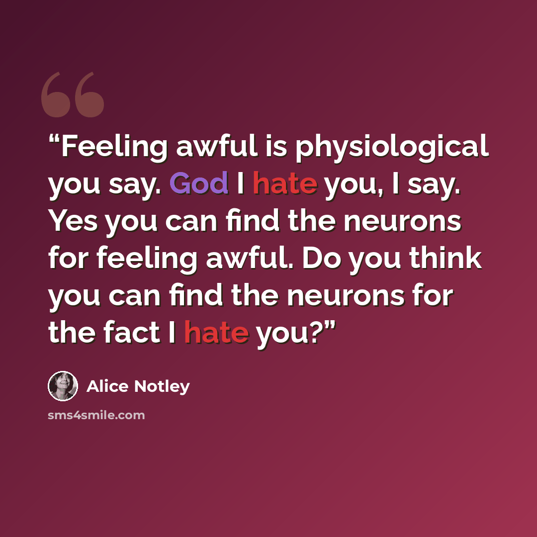 “Feeling awful is physiological you say. God I hate you, I say. Yes you can find the neurons for feeling awful. Do you think you can find the neurons for the fact I hate you?” quote by Alice Notley