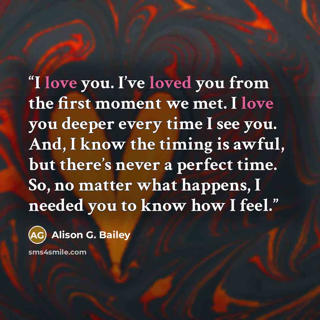 “I love you. I’ve loved you from the first moment we met. I love you deeper every time I see you. And, I know the timing is awful, but there’s never a perfect time. So, no matter what happens, I needed you to know how I feel.” quote by Alison G. Bailey