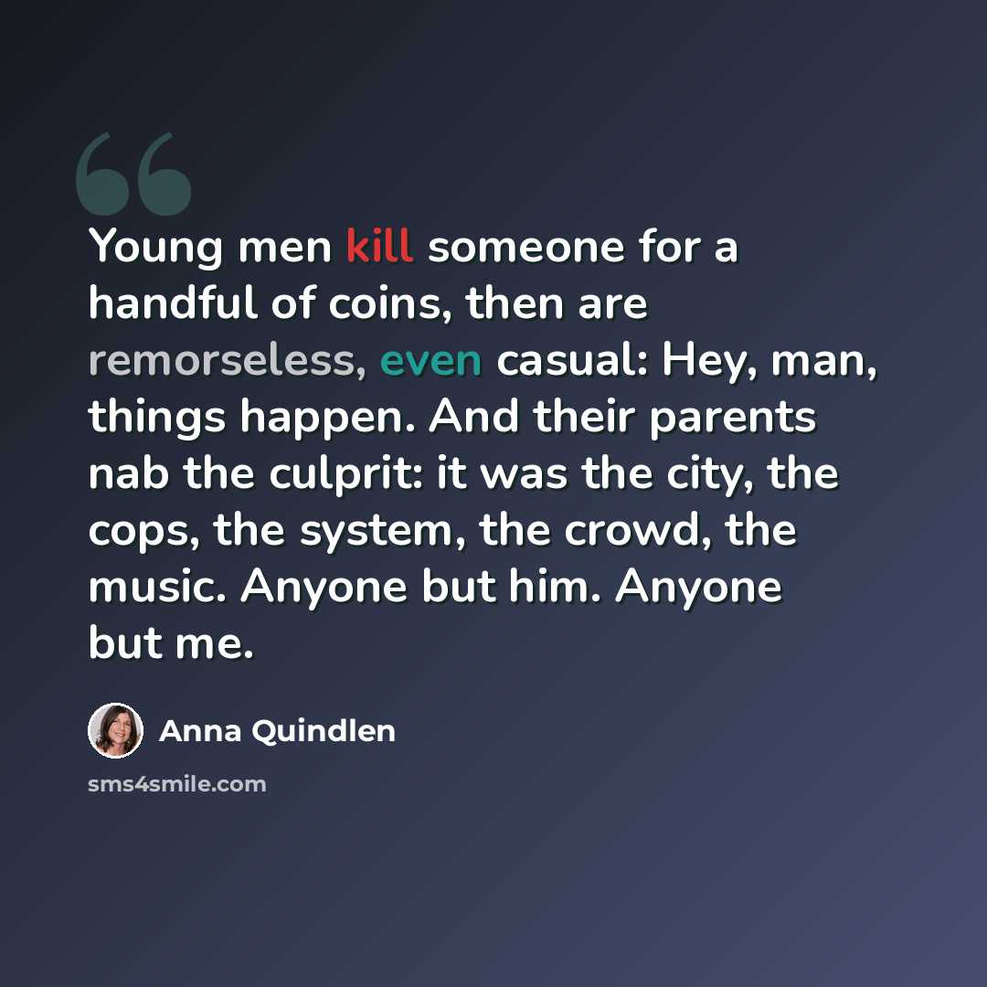 “Young men kill someone for a handful of coins, then are remorseless, even casual: Hey, man, things happen. And their parents nab the culprit: it was the city, the cops, the system, the crowd, the music. Anyone but him. Anyone but me.” quote by Anna Quindlen