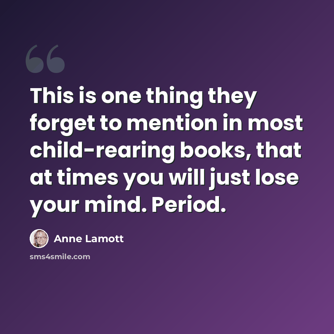 “This is one thing they forget to mention in most child-rearing books, that at times you will just lose your mind. Period.” quote by Anne Lamott