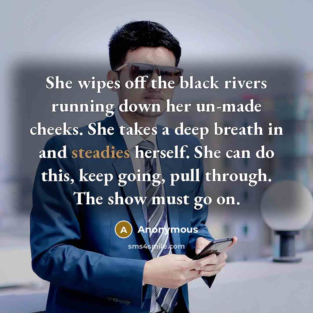 “She wipes off the black rivers running down her un-made cheeks. She takes a deep breath in and steadies herself. She can do this, keep going, pull through. The show must go on.” quote by Anonymous