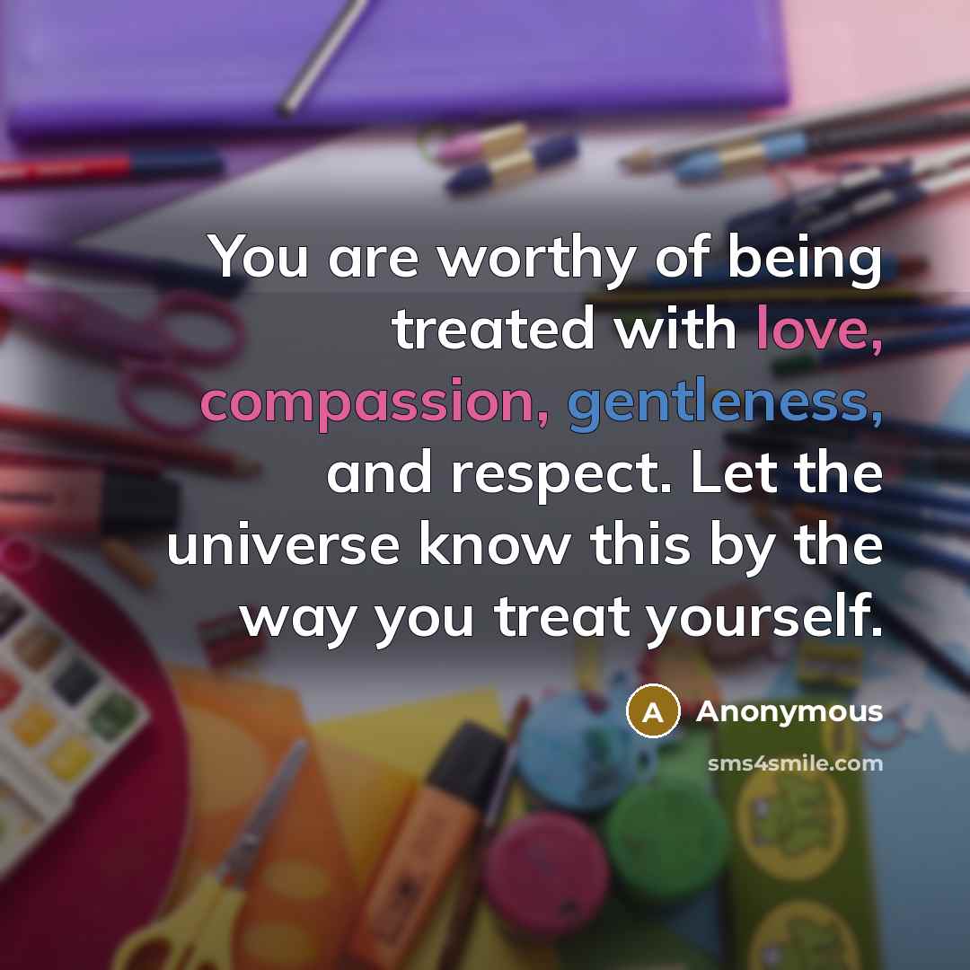 “You are worthy of being treated with love, compassion, gentleness, and respect. Let the universe know this by the way you treat yourself.” quote by Anonymous