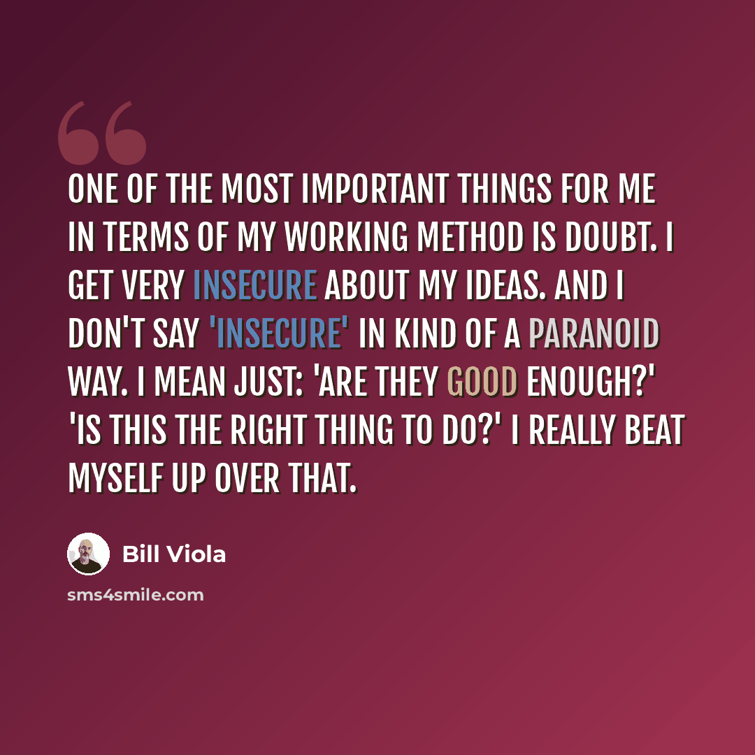 “One of the most important things for me in terms of my working method is doubt. I get very insecure about my ideas. And I don't say 'insecure' in kind of a paranoid way. I mean just: 'Are they good enough?' 'Is this the right thing to do?' I really beat myself up over that.” quote by Bill Viola