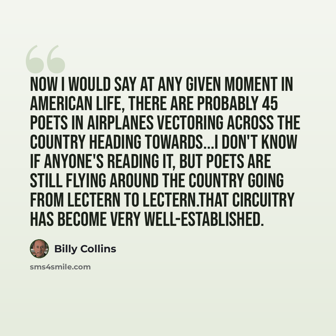 “Now I would say at any given moment in American life, there are probably 45 poets in airplanes vectoring across the country heading towards...I don't know if anyone's reading it, but poets are still flying around the country going from lectern to lectern.That circuitry has become very…” quote by Billy Collins