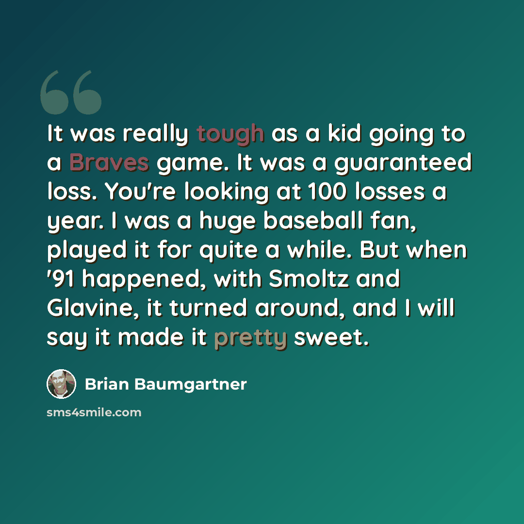 “It was really tough as a kid going to a Braves game. It was a guaranteed loss. You're looking at 100 losses a year. I was a huge baseball fan, played it for quite a while. But when '91 happened, with Smoltz and Glavine, it turned around, and I will say it made it pretty sweet.” quote by Brian Baumgartner