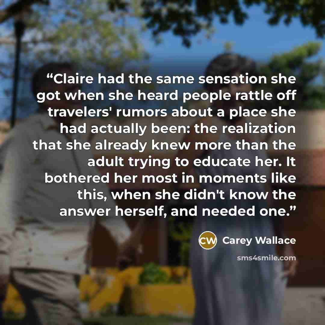 “Claire had the same sensation she got when she heard people rattle off travelers' rumors about a place she had actually been: the realization that she already knew more than the adult trying to educate her. It bothered her most in moments like this, when she didn't know the answer herself, and…” quote by Carey Wallace