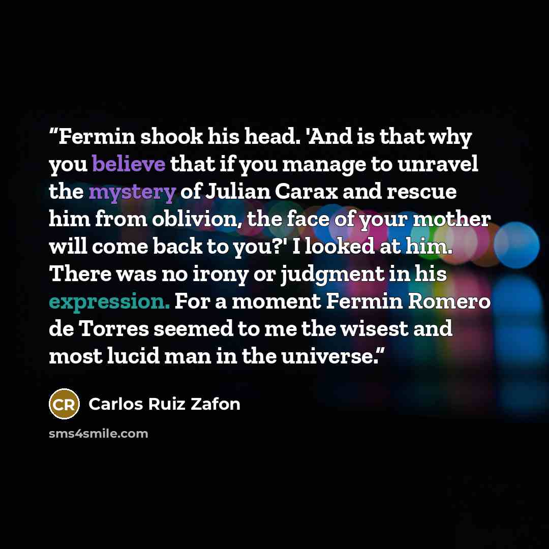 “Fermin shook his head. 'And is that why you believe that if you manage to unravel the mystery of Julian Carax and rescue him from oblivion, the face of your mother will come back to you?' I looked at him. There was no irony or judgment in his expression. For a moment Fermin Romero de Torres seemed…” quote by Carlos Ruiz Zafón