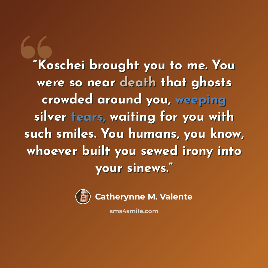 “Koschei brought you to me. You were so near death that ghosts crowded around you, weeping silver tears, waiting for you with such smiles. You humans, you know, whoever built you sewed irony into your sinews.” quote by Catherynne M. Valente