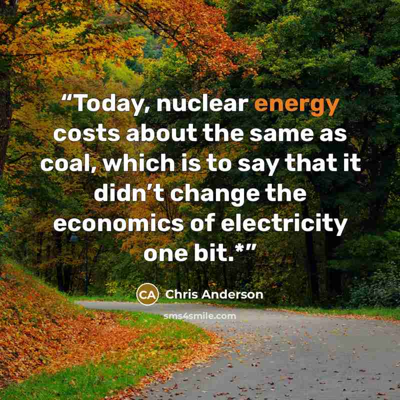“Today, nuclear energy costs about the same as coal, which is to say that it didn’t change the economics of electricity one bit.*” quote by Chris Anderson