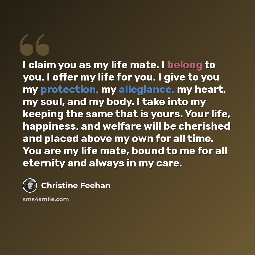 “I claim you as my life mate. I belong to you. I offer my life for you. I give to you my protection, my allegiance, my heart, my soul, and my body. I take into my keeping the same that is yours. Your life, happiness, and welfare will be cherished and placed above my own for all time. You are my…” quote by Christine Feehan