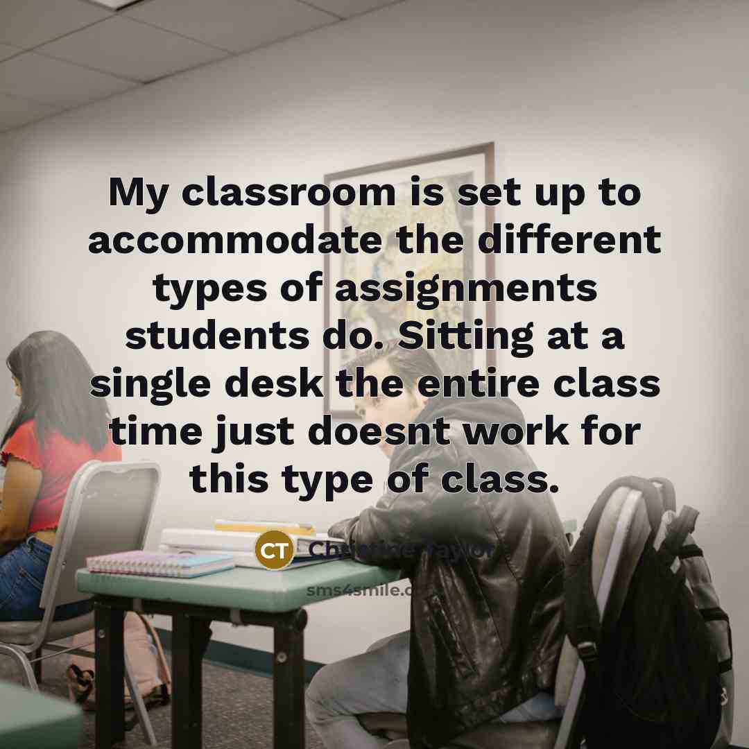 “My classroom is set up to accommodate the different types of assignments students do. Sitting at a single desk the entire class time just doesnt work for this type of class.” quote by Christine Taylor