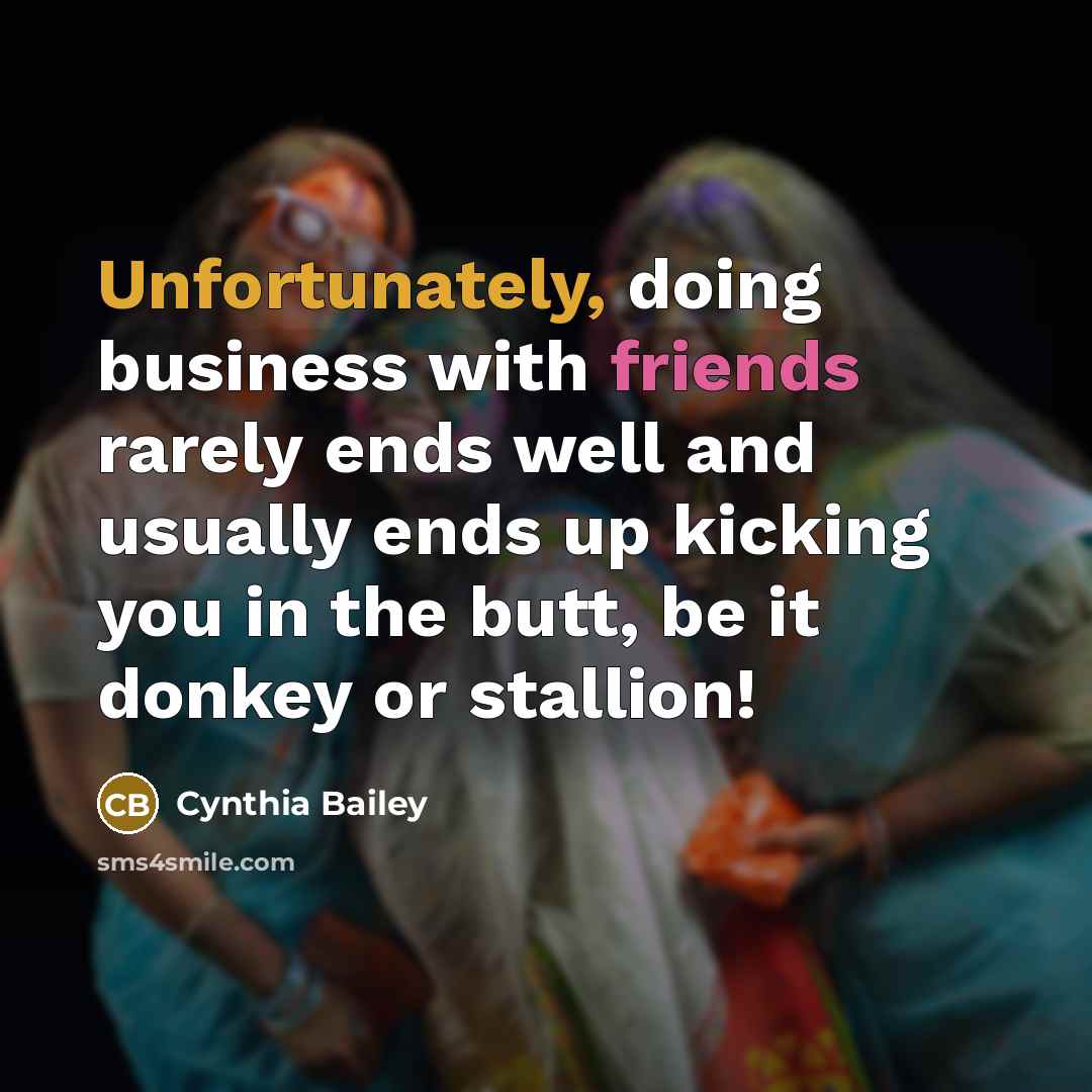 “Unfortunately, doing business with friends rarely ends well and usually ends up kicking you in the butt, be it donkey or stallion!” quote by Cynthia Bailey