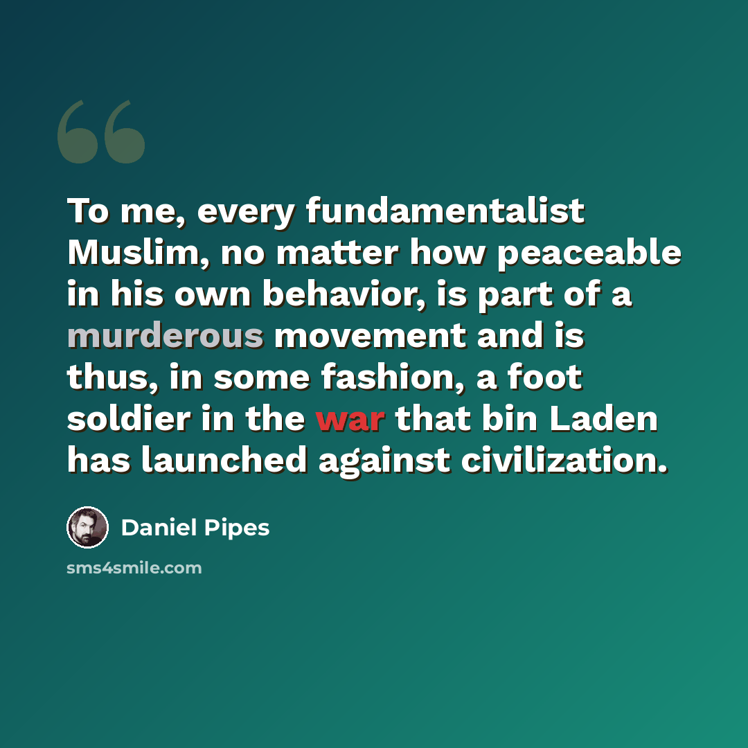 “To me, every fundamentalist Muslim, no matter how peaceable in his own behavior, is part of a murderous movement and is thus, in some fashion, a foot soldier in the war that bin Laden has launched against civilization.” quote by Daniel Pipes