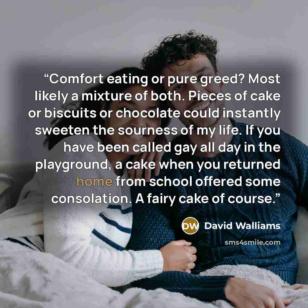 “Comfort eating or pure greed? Most likely a mixture of both. Pieces of cake or biscuits or chocolate could instantly sweeten the sourness of my life. If you have been called gay all day in the playground, a cake when you returned home from school offered some consolation. A fairy cake of course.” quote by David Walliams