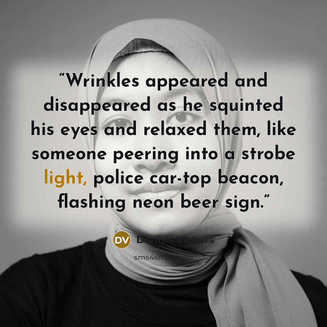 “Wrinkles appeared and disappeared as he squinted his eyes and relaxed them, like someone peering into a strobe light, police car-top beacon, flashing neon beer sign.” quote by Dennis Vickers