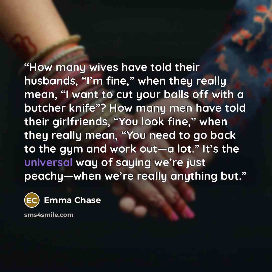 “How many wives have told their husbands, “I’m fine,” when they really mean, “I want to cut your balls off with a butcher knife”? How many men have told their girlfriends, “You look fine,” when they really mean, “You need to go back to the gym and work out—a lot.” It’s the universal way of saying…” quote by Emma Chase