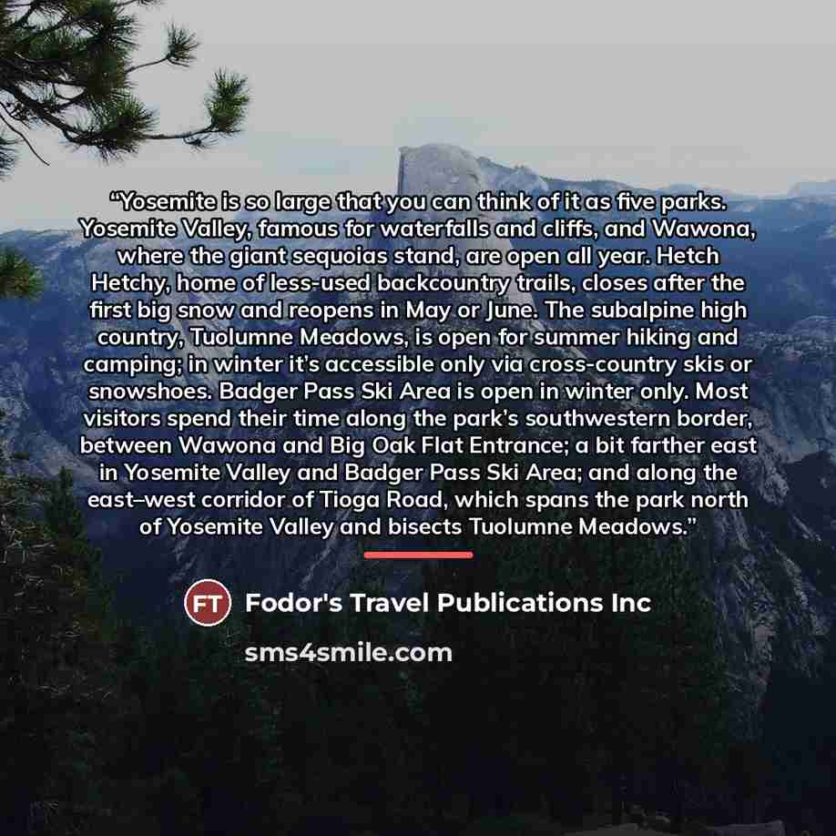“Yosemite is so large that you can think of it as five parks. Yosemite Valley, famous for waterfalls and cliffs, and Wawona, where the giant sequoias stand, are open all year. Hetch Hetchy, home of less-used backcountry trails, closes after the first big snow and reopens in May or June. The…” quote by Fodor's Travel Publications Inc