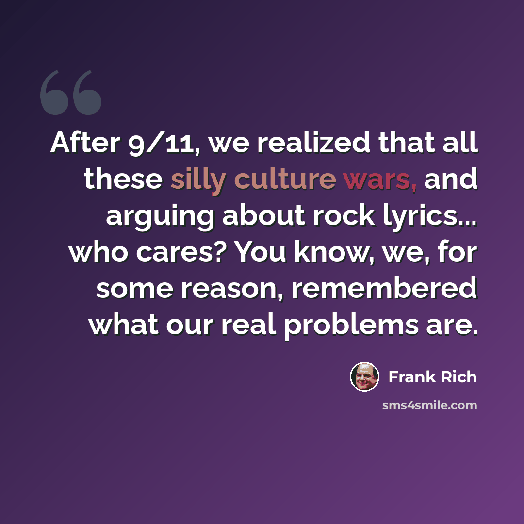 “After 9/11, we realized that all these silly culture wars, and arguing about rock lyrics... who cares? You know, we, for some reason, remembered what our real problems are.” quote by Frank Rich