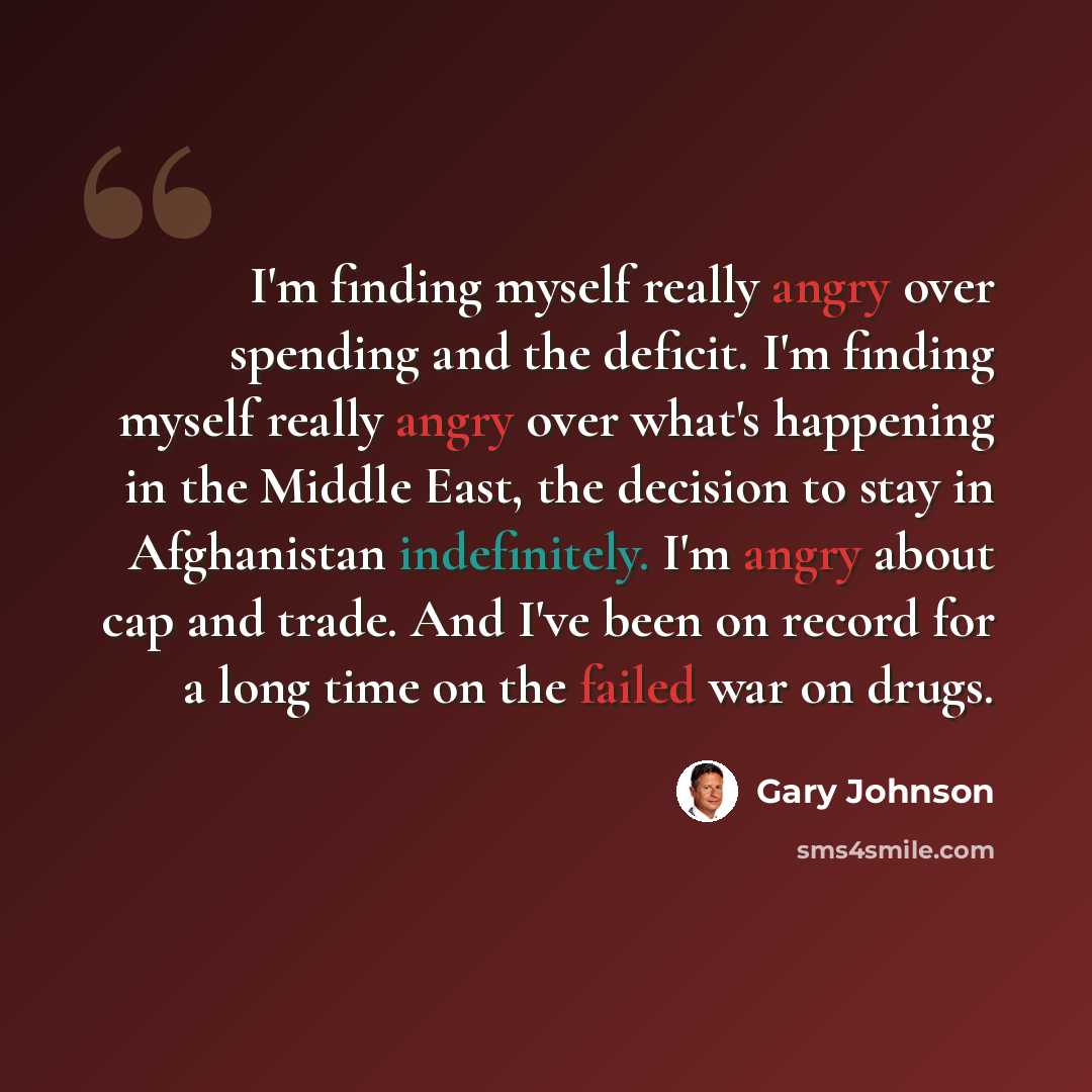 “I'm finding myself really angry over spending and the deficit. I'm finding myself really angry over what's happening in the Middle East, the decision to stay in Afghanistan indefinitely. I'm angry about cap and trade. And I've been on record for a long time on the failed war on drugs.” quote by Gary Johnson