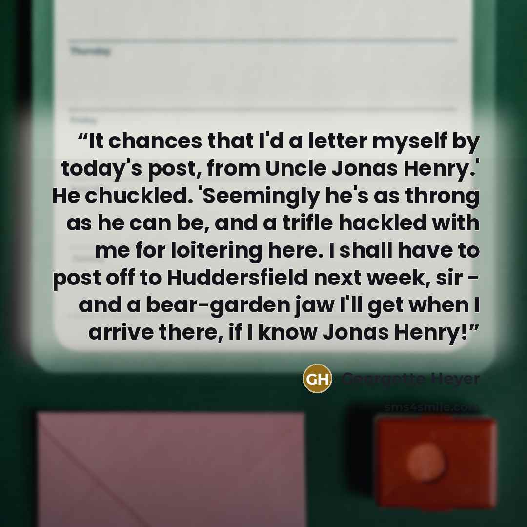 “It chances that I'd a letter myself by today's post, from Uncle Jonas Henry.' He chuckled. 'Seemingly he's as throng as he can be, and a trifle hackled with me for loitering here. I shall have to post off to Huddersfield next week, sir - and a bear-garden jaw I'll get when I arrive there, if I…” quote by Georgette Heyer