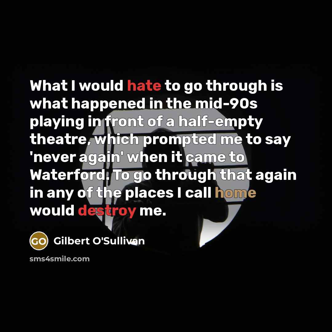“What I would hate to go through is what happened in the mid-90s playing in front of a half-empty theatre, which prompted me to say 'never again' when it came to Waterford. To go through that again in any of the places I call home would destroy me.” quote by Gilbert O'Sullivan
