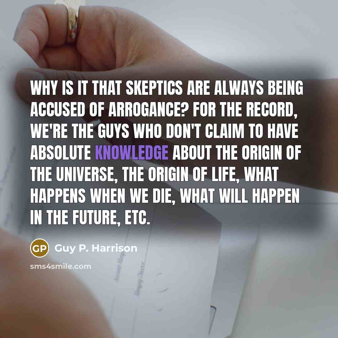 “Why is it that skeptics are always being accused of arrogance? For the record, we're the guys who DON'T claim to have absolute knowledge about the origin of the universe, the origin of life, what happens when we die, what will happen in the future, etc.” quote by Guy P. Harrison