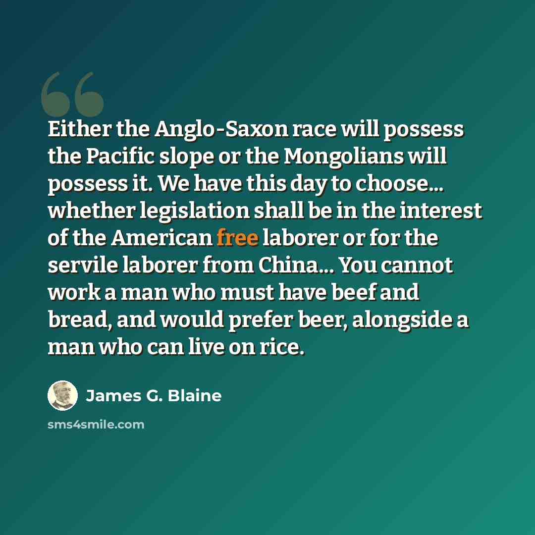 “Either the Anglo-Saxon race will possess the Pacific slope or the Mongolians will possess it. We have this day to choose... whether legislation shall be in the interest of the American free laborer or for the servile laborer from China... You cannot work a man who must have beef and bread, and…” quote by James G. Blaine
