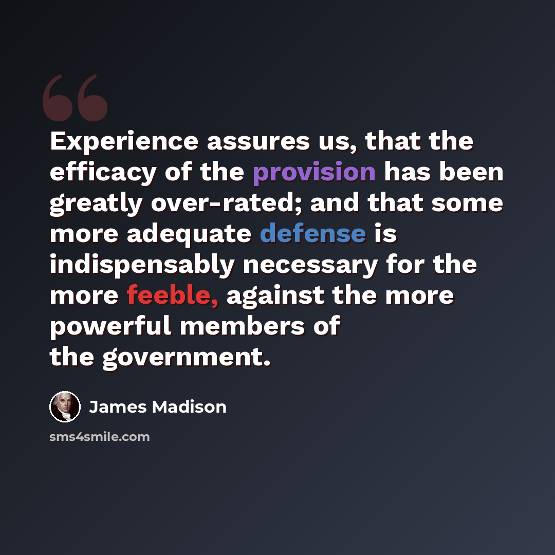 “Experience assures us, that the efficacy of the provision has been greatly over-rated; and that some more adequate defense is indispensably necessary for the more feeble, against the more powerful members of the government.” quote by James Madison