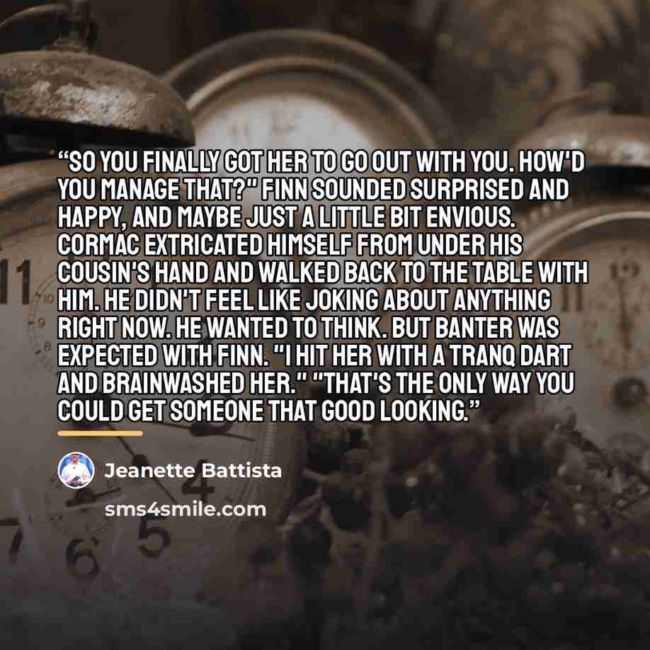 “So you finally got her to go out with you. How'd you manage that?" Finn sounded surprised and happy, and maybe just a little bit envious. Cormac extricated himself from under his cousin's hand and walked back to the table with him. He didn't feel like joking about anything right now. He wanted to…” quote by Jeanette Battista