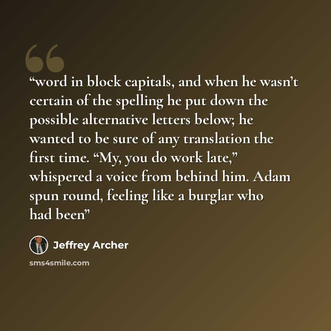 “word in block capitals, and when he wasn’t certain of the spelling he put down the possible alternative letters below; he wanted to be sure of any translation the first time. “My, you do work late,” whispered a voice from behind him. Adam spun round, feeling like a burglar who had been” quote by Jeffrey Archer