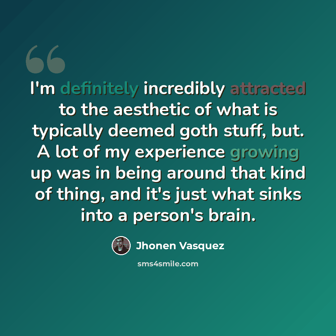 “I'm definitely incredibly attracted to the aesthetic of what is typically deemed goth stuff, but. A lot of my experience growing up was in being around that kind of thing, and it's just what sinks into a person's brain.” quote by Jhonen Vasquez