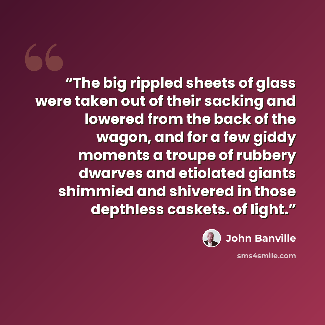 “The big rippled sheets of glass were taken out of their sacking and lowered from the back of the wagon, and for a few giddy moments a troupe of rubbery dwarves and etiolated giants shimmied and shivered in those depthless caskets. of light.” quote by John Banville