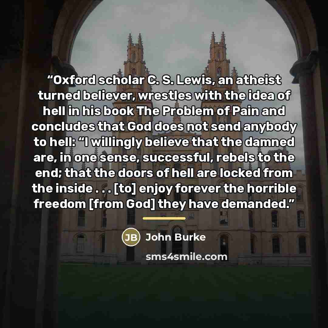 “Oxford scholar C. S. Lewis, an atheist turned believer, wrestles with the idea of hell in his book The Problem of Pain and concludes that God does not send anybody to hell: “I willingly believe that the damned are, in one sense, successful, rebels to the end; that the doors of hell are locked from…” quote by John Burke