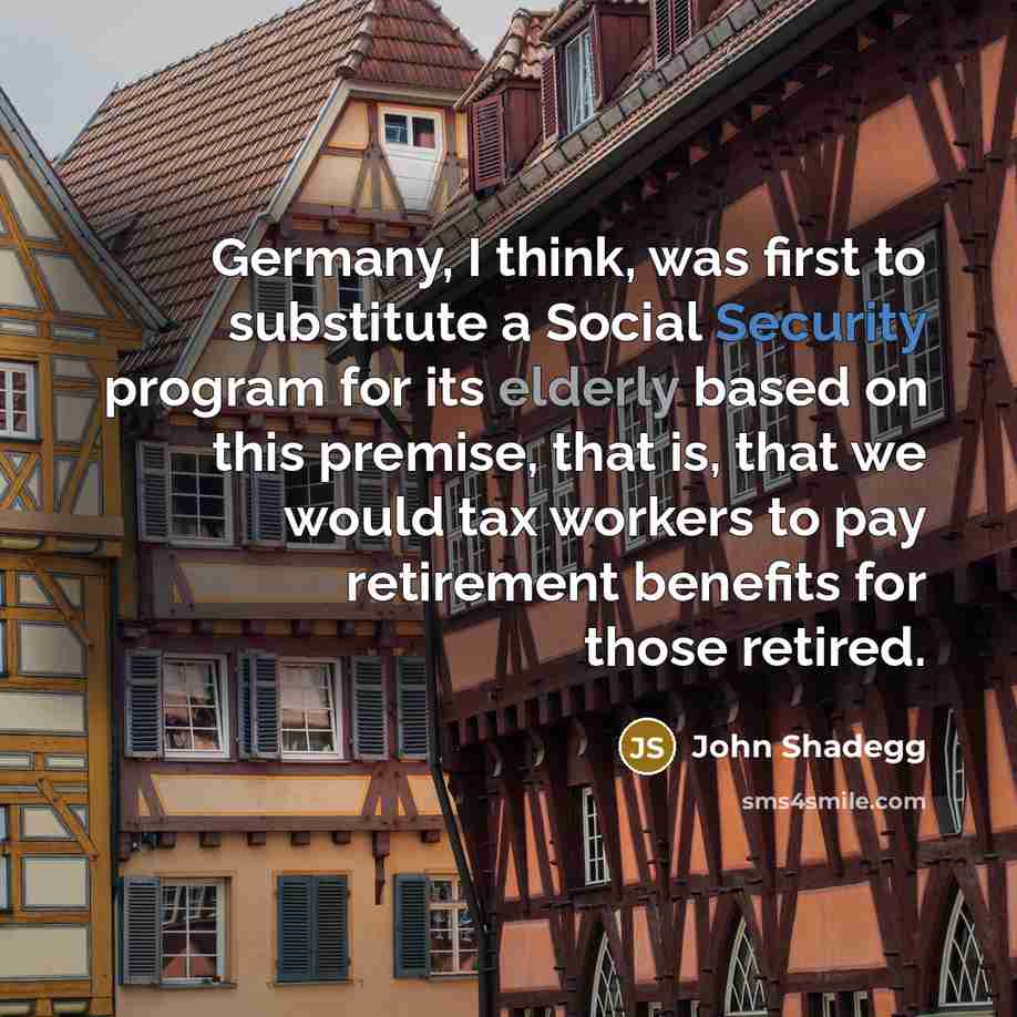“Germany, I think, was first to substitute a Social Security program for its elderly based on this premise, that is, that we would tax workers to pay retirement benefits for those retired.” quote by John Shadegg