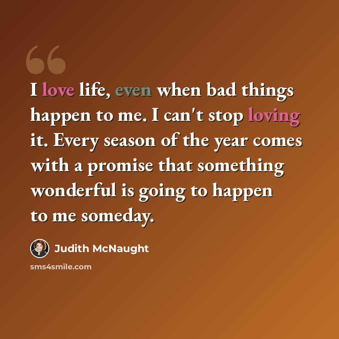 “I love life, even when bad things happen to me. I can't stop loving it. Every season of the year comes with a promise that something wonderful is going to happen to me someday.” quote by Judith McNaught