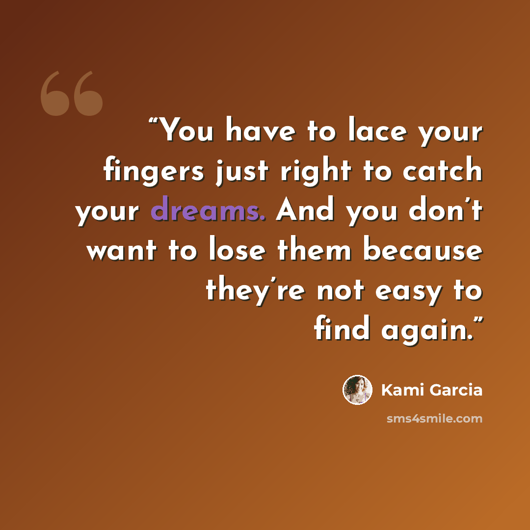 “You have to lace your fingers just right to catch your dreams. And you don’t want to lose them because they’re not easy to find again.” quote by Kami Garcia