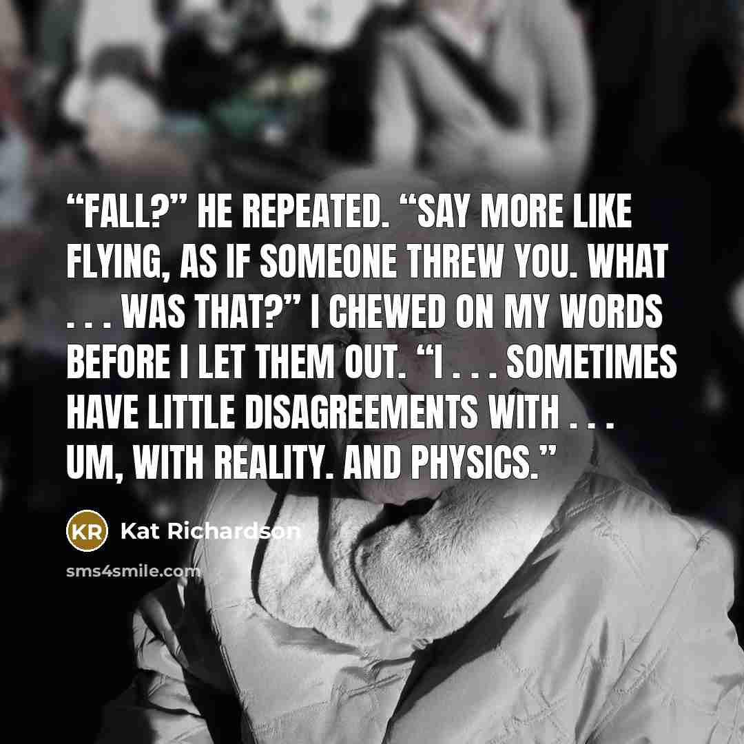 “Fall?” he repeated. “Say more like flying, as if someone threw you. What . . . was that?” I chewed on my words before I let them out. “I . . . sometimes have little disagreements with . . . um, with reality. And physics.” quote by Kat Richardson