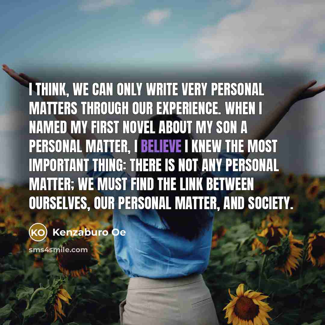 “I think, we can only write very personal matters through our experience. When I named my first novel about my son A Personal Matter, I believe I knew the most important thing: there is not any personal matter; we must find the link between ourselves, our personal matter, and society.” quote by Kenzaburo Oe