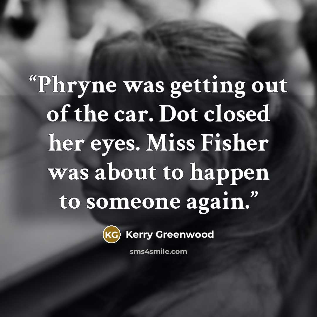 “Phryne was getting out of the car. Dot closed her eyes. Miss Fisher was about to happen to someone again.” quote by Kerry Greenwood