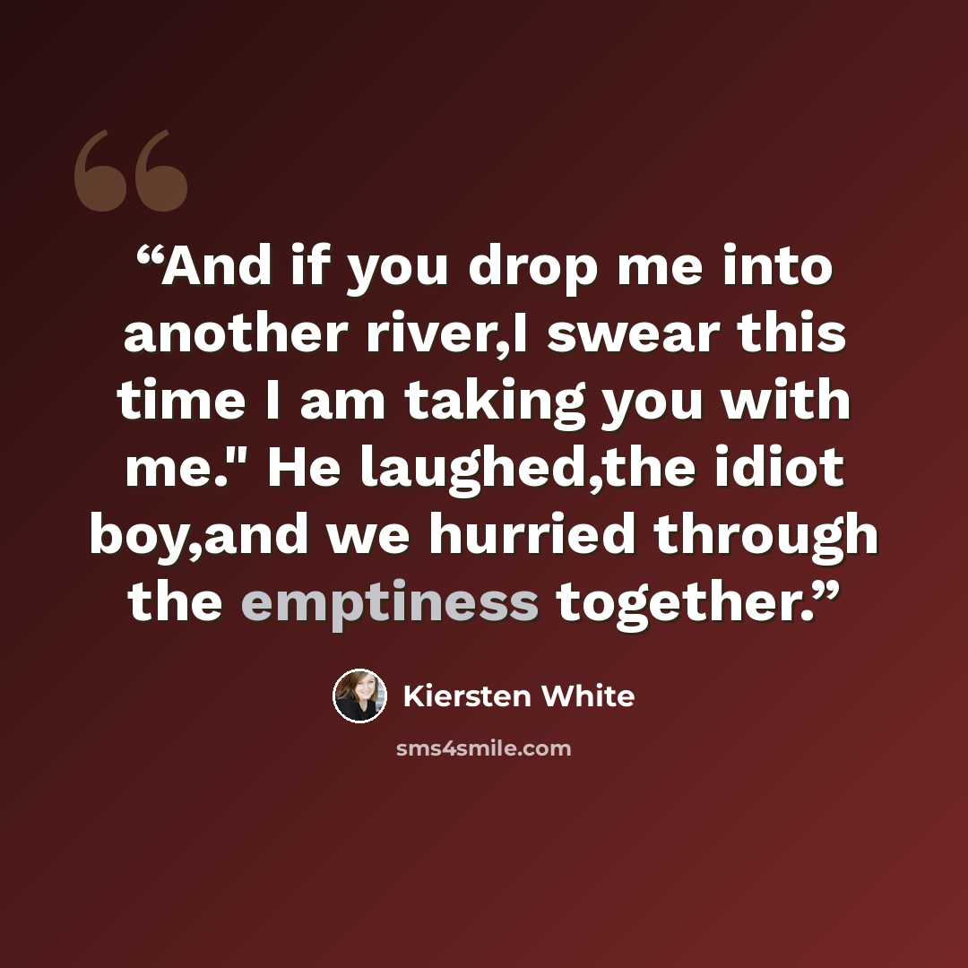 “And if you drop me into another river,I swear this time I am taking you with me." He laughed,the idiot boy,and we hurried through the emptiness together.” quote by Kiersten White