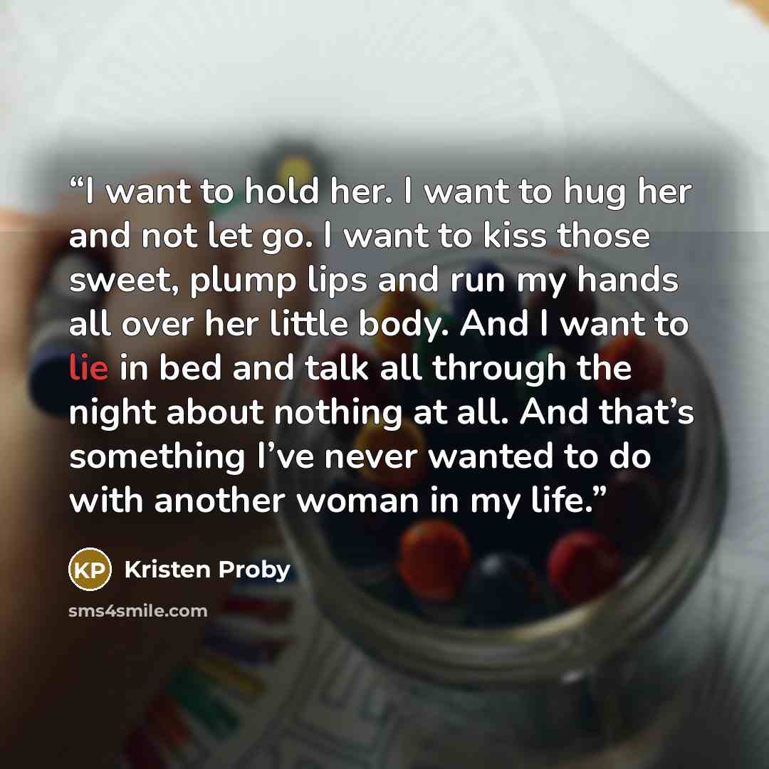“I want to hold her. I want to hug her and not let go. I want to kiss those sweet, plump lips and run my hands all over her little body. And I want to lie in bed and talk all through the night about nothing at all. And that’s something I’ve never wanted to do with another woman in my life.” quote by Kristen Proby