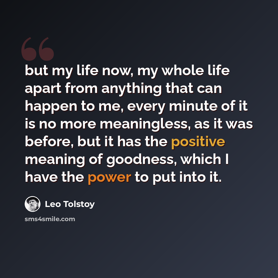 “but my life now, my whole life apart from anything that can happen to me, every minute of it is no more meaningless, as it was before, but it has the positive meaning of goodness, which I have the power to put into it.” quote by Leo Tolstoy