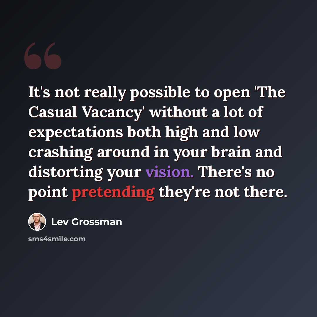 “It's not really possible to open 'The Casual Vacancy' without a lot of expectations both high and low crashing around in your brain and distorting your vision. There's no point pretending they're not there.” quote by Lev Grossman