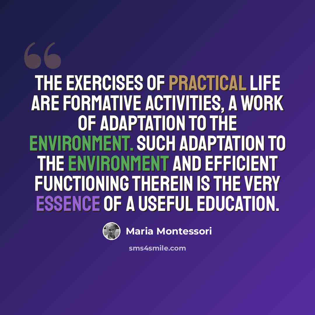 “The exercises of practical life are formative activities, a work of adaptation to the environment. Such adaptation to the environment and efficient functioning therein is the very essence of a useful education.” quote by Maria Montessori